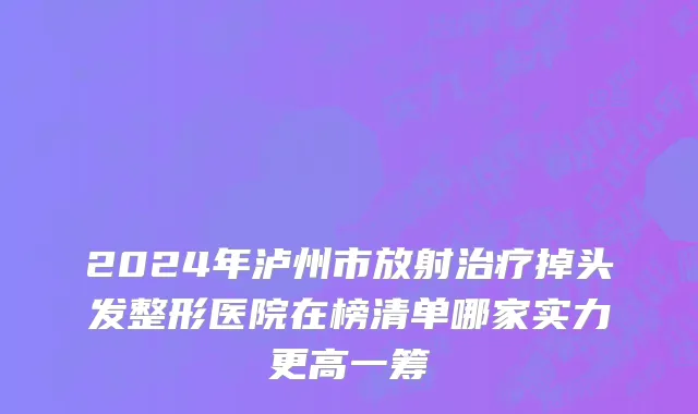 2024年泸州市放射治疗掉头发整形医院在榜清单哪家实力更高一筹