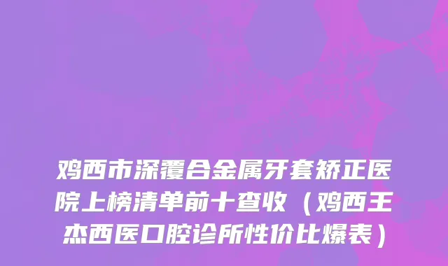 鸡西市深覆合金属牙套矫正医院上榜清单前十查收（鸡西王杰西医口腔诊所性价比爆表）