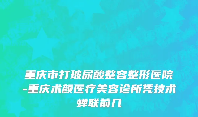 重庆市打玻尿酸整容整形医院-重庆术颜医疗美容诊所凭技术蝉联前几