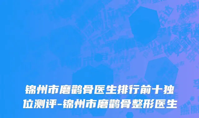 锦州市磨鹳骨医生排行前十独位测评-锦州市磨鹳骨整形医生