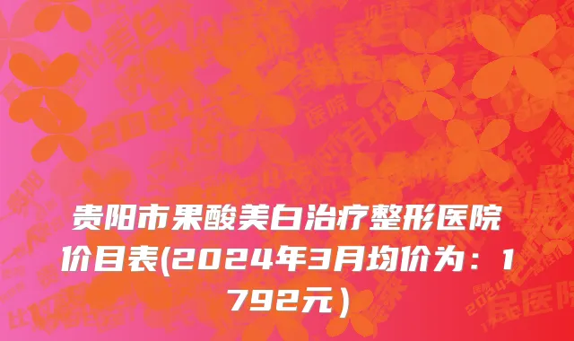 贵阳市果酸美白治疗整形医院价目表(2024年3月均价为：1792元）
