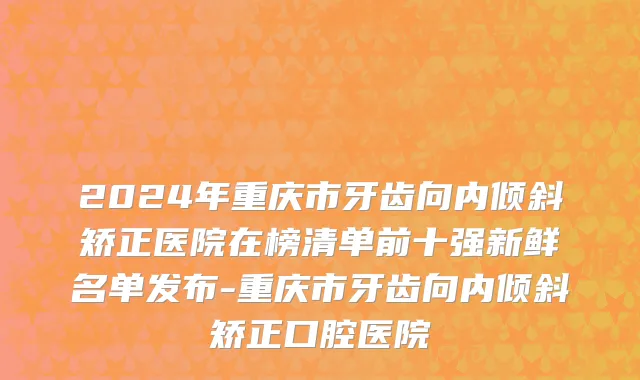 2024年重庆市牙齿向内倾斜矫正医院在榜清单前十强新鲜名单发布-重庆市牙齿向内倾斜矫正口腔医院