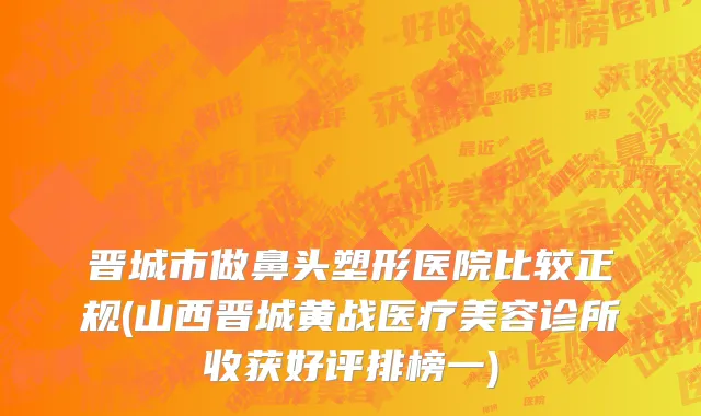 晋城市做鼻头塑形医院比较正规(山西晋城黄战医疗美容诊所收获好评排榜一)