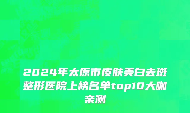 2024年太原市皮肤美白去斑整形医院上榜名单top10大咖亲测
