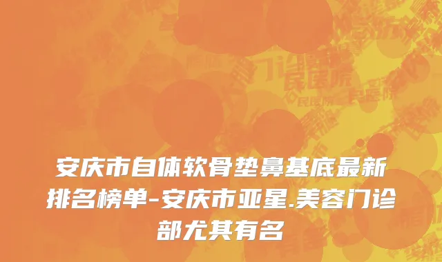 安庆市自体软骨垫鼻基底最新排名榜单-安庆市亚星.美容门诊部尤其有名