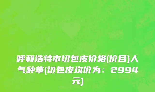 呼和浩特市切包皮价格(价目)人气种草(切包皮均价为：2994元)