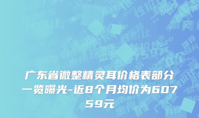 广东省微整精灵耳价格表部分一览曝光-近8个月均价为60759元