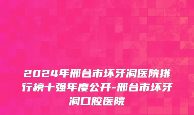 2024年邢台市坏牙洞医院排行榜十强年度公开-邢台市坏牙洞口腔医院