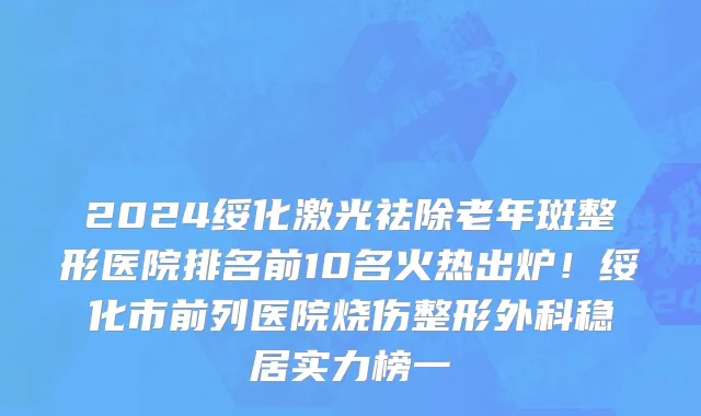 2024绥化激光祛除老年斑整形医院排名前10名火热出炉!绥化市前列医院烧伤整形外科稳居实力榜一