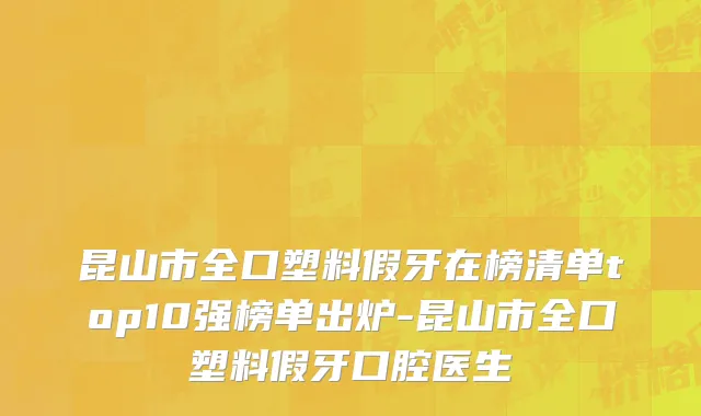 昆山市全口塑料假牙在榜清单top10强榜单出炉-昆山市全口塑料假牙口腔医生