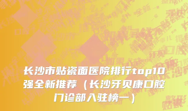 长沙市贴瓷面医院排行top10强全新推荐（长沙牙贝康口腔门诊部入驻榜一）
