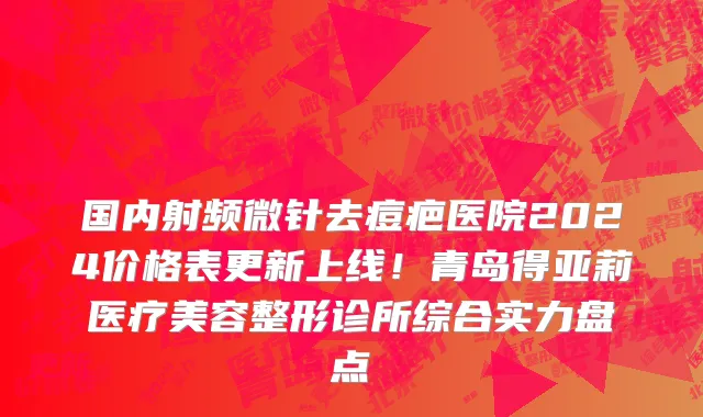 国内射频微针去痘疤医院2024价格表更新上线！青岛得亚莉医疗美容整形诊所综合实力盘点