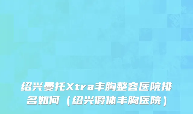 绍兴曼托Xtra丰胸整容医院排名如何（绍兴假体丰胸医院）