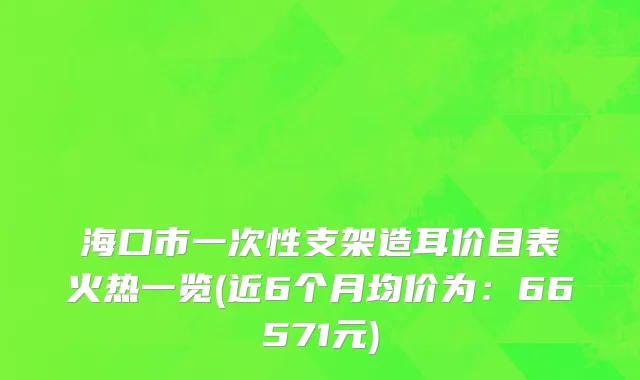海口市一次性支架造耳价目表火热一览(近6个月均价为：66571元)