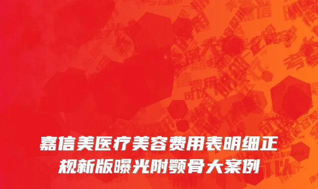 嘉信美医疗美容费用表明细正规新版曝光附颚骨大案例