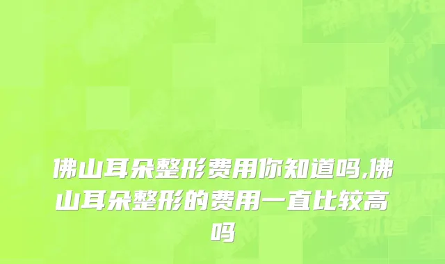 佛山耳朵整形费用你知道吗,佛山耳朵整形的费用一直比较高吗