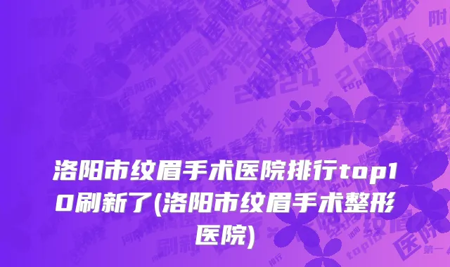 洛阳市纹眉手术医院排行top10刷新了(洛阳市纹眉手术整形医院)
