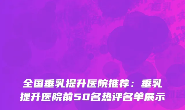 全国垂乳提升医院推荐：垂乳提升医院前50名热评名单展示
