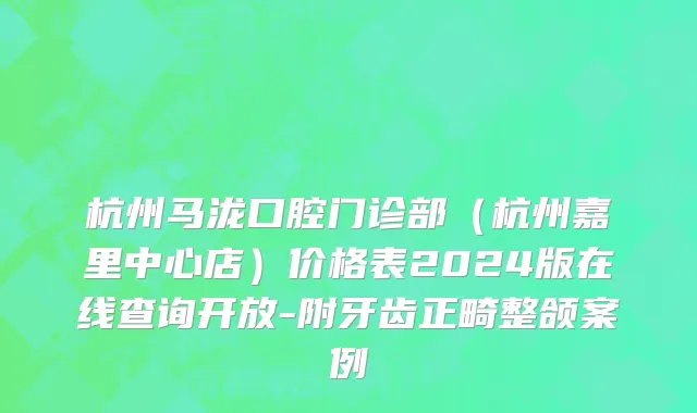 杭州马泷口腔门诊部（杭州嘉里中心店）价格表2024版在线查询开放-附牙齿正畸整颌案例
