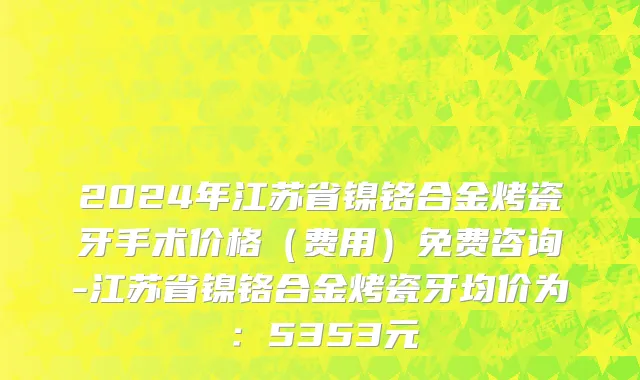 2024年江苏省镍铬合金烤瓷牙手术价格（费用）免费咨询-江苏省镍铬合金烤瓷牙均价为：5353元