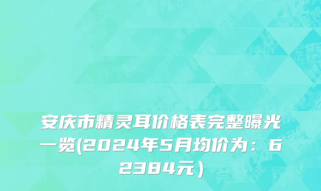 安庆市精灵耳价格表完整曝光一览(2024年5月均价为：62384元）