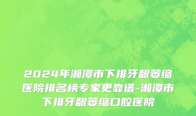 2024年湘潭市下排牙龈萎缩医院排名榜专家更靠谱-湘潭市下排牙龈萎缩口腔医院