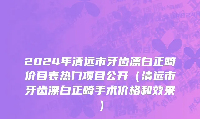 2024年清远市牙齿漂白正畸价目表热门项目公开（清远市牙齿漂白正畸手术价格和效果）