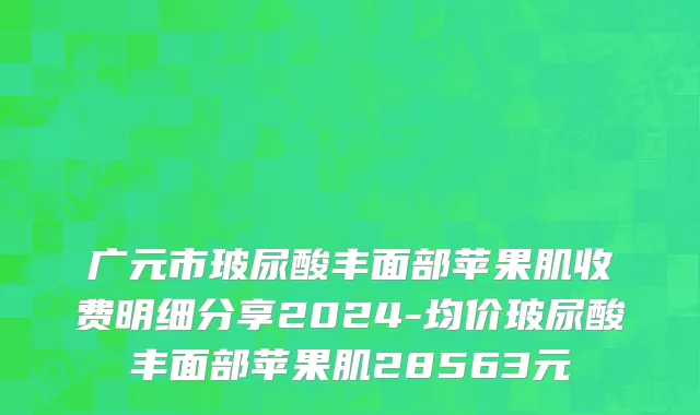 广元市玻尿酸丰面部苹果肌收费明细分享2024-均价玻尿酸丰面部苹果肌28563元