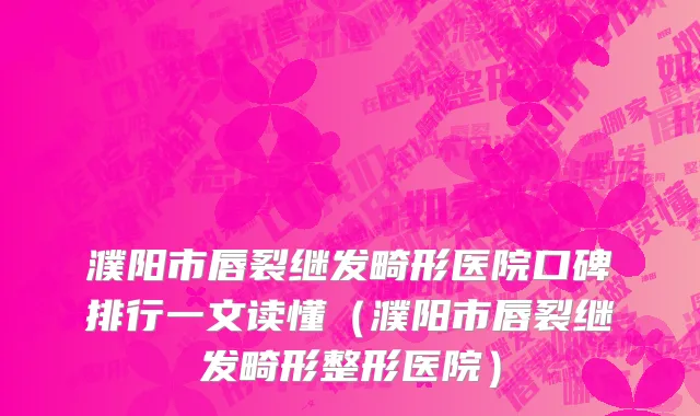 濮阳市唇裂继发畸形医院口碑排行一文读懂（濮阳市唇裂继发畸形整形医院）