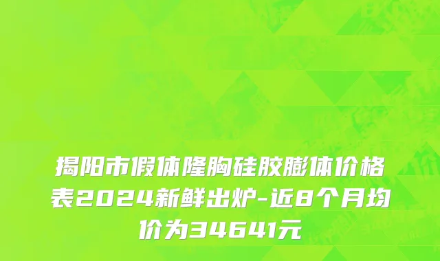 揭阳市假体隆胸硅胶膨体价格表2024新鲜出炉-近8个月均价为34641元
