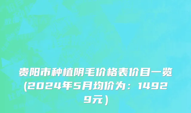 贵阳市种植阴毛价格表价目一览(2024年5月均价为：14929元）
