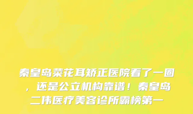 秦皇岛菜花耳矫正医院看了一圈，还是公立机构靠谱！秦皇岛二伟医疗美容诊所霸榜第一