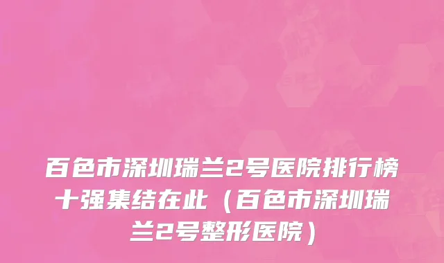 百色市深圳瑞兰2号医院排行榜十强集结在此（百色市深圳瑞兰2号整形医院）