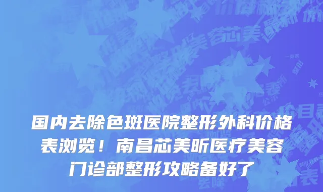 国内去除色斑医院整形外科价格表浏览!南昌芯美昕医疗美容门诊部整形攻略备好了