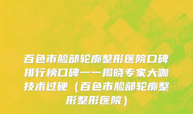 百色市脸部轮廓整形医院口碑排行榜口碑一一揭晓专家大咖技术过硬（百色市脸部轮廓整形整形医院）