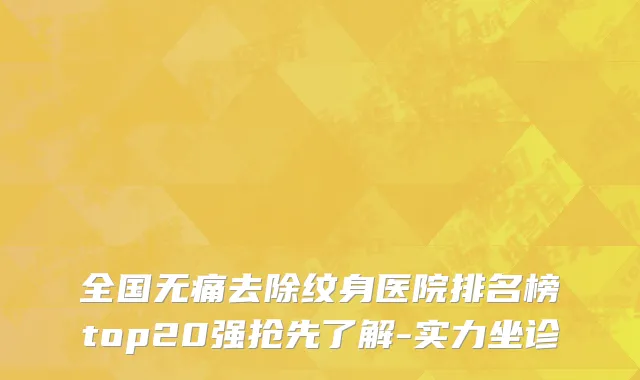 全国无痛去除纹身医院排名榜top20强抢先了解-实力坐诊