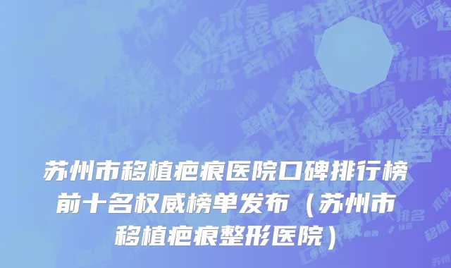 苏州市移植疤痕医院口碑排行榜前十名权威榜单发布（苏州市移植疤痕整形医院）