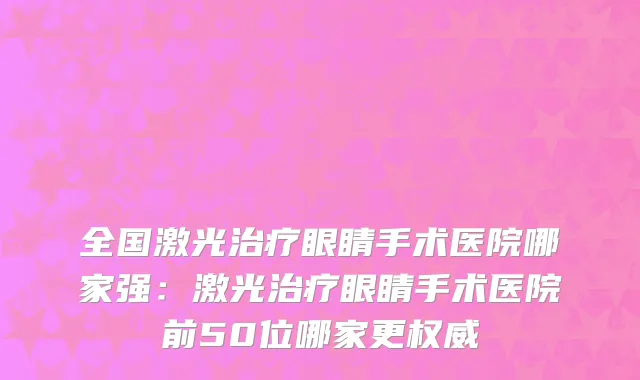 全国激光治疗眼睛手术医院哪家强：激光治疗眼睛手术医院前50位哪家更权威
