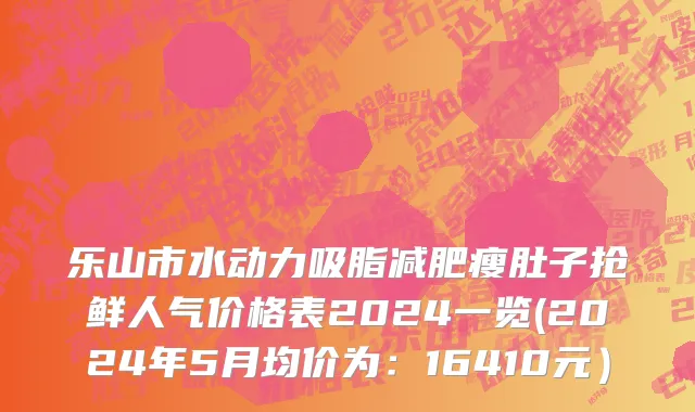 乐山市水动力吸脂减肥瘦肚子抢鲜人气价格表2024一览(2024年5月均价为：16410元）