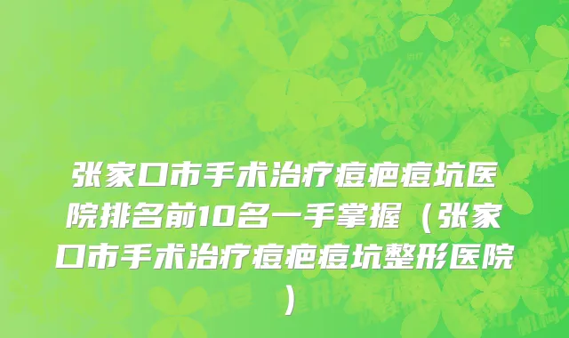 张家口市手术治疗痘疤痘坑医院排名前10名一手掌握（张家口市手术治疗痘疤痘坑整形医院）