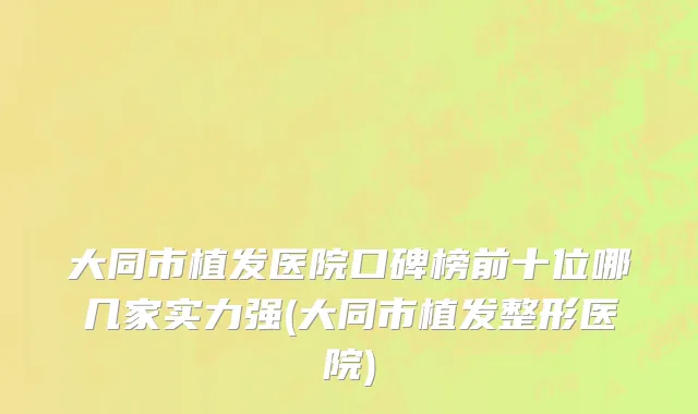 大同市植发医院口碑榜前十位哪几家实力强(大同市植发整形医院)