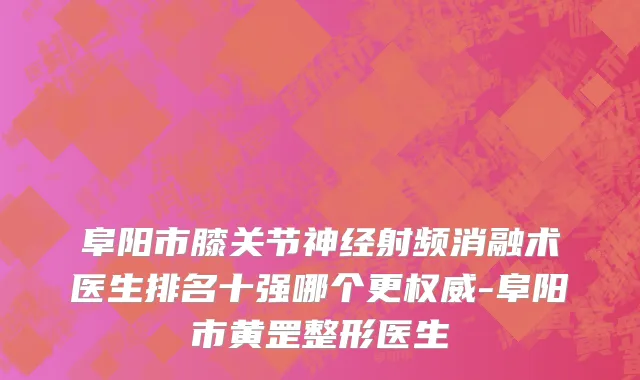 阜阳市膝关节神经射频消融术医生排名十强哪个更权威-阜阳市黄罡整形医生