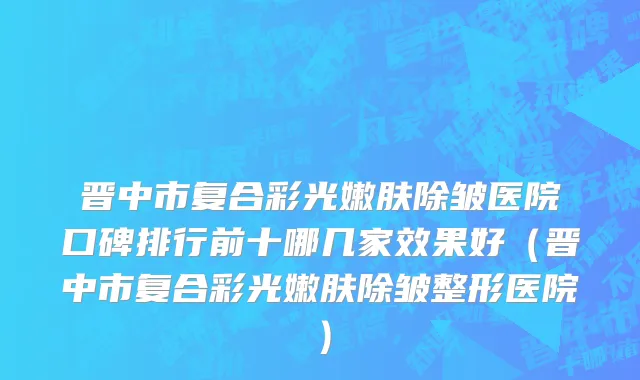 晋中市复合彩光嫩肤除皱医院口碑排行前十哪几家效果好（晋中市复合彩光嫩肤除皱整形医院）