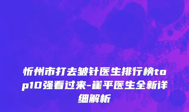 忻州市打去皱针医生排行榜top10强看过来-崔平医生全新详细解析