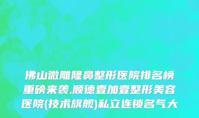 佛山微雕隆鼻整形医院排名榜重磅来袭,顺德壹加壹整形美容医院(技术旗舰)私立连锁名气大