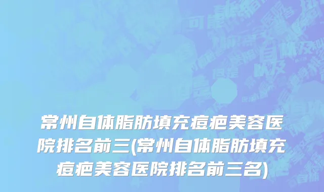 常州自体脂肪填充痘疤美容医院排名前三(常州自体脂肪填充痘疤美容医院排名前三名)