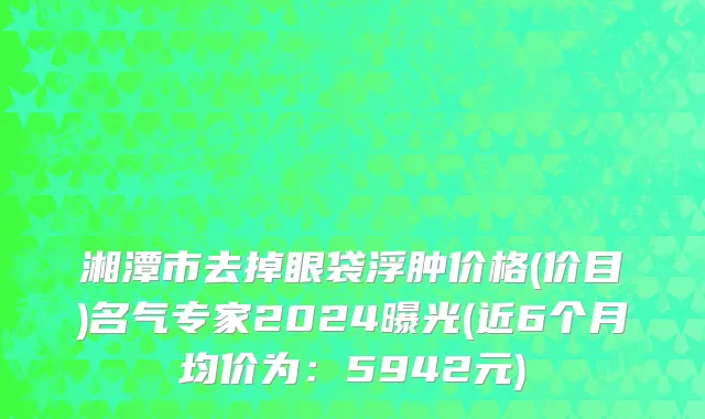 湘潭市去掉眼袋浮肿价格(价目)名气专家2024曝光(近6个月均价为：5942元)