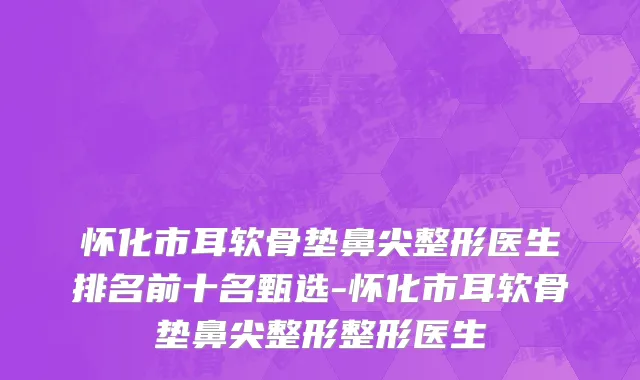 怀化市耳软骨垫鼻尖整形医生排名前十名甄选-怀化市耳软骨垫鼻尖整形整形医生