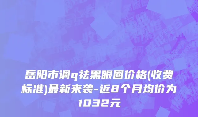 岳阳市调q祛黑眼圈价格(收费标准)最新来袭-近8个月均价为1032元