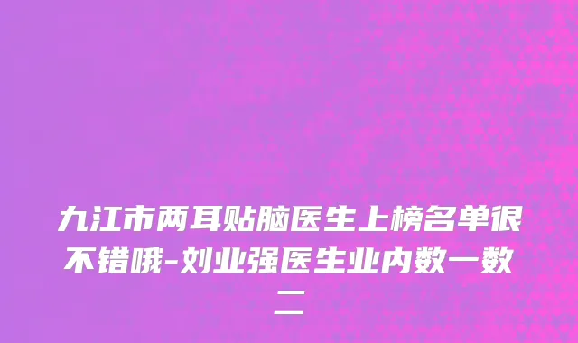 九江市两耳贴脑医生上榜名单很不错哦-刘业强医生业内数一数二